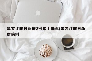 黑龙江昨日新增2例本土确诊/黑龙江昨日新增病例