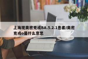 上海现奥密克戎BA.5.2.1患者/奥密克戎o是什么意思