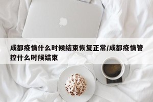 成都疫情什么时候结束恢复正常/成都疫情管控什么时候结束