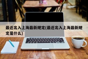最近出入上海最新规定(最近出入上海最新规定是什么)