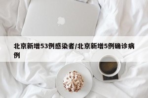 北京新增53例感染者/北京新增5例确诊病例