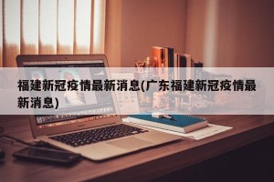 福建新冠疫情最新消息(广东福建新冠疫情最新消息)