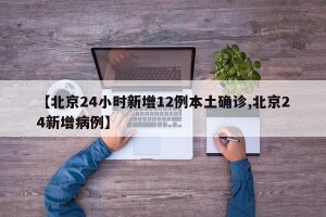 【北京24小时新增12例本土确诊,北京24新增病例】