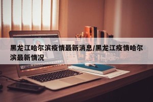 黑龙江哈尔滨疫情最新消息/黑龙江疫情哈尔滨最新情况