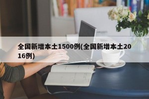 全国新增本土1500例(全国新增本土2016例)