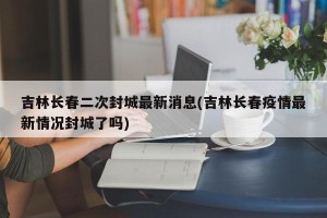 吉林长春二次封城最新消息(吉林长春疫情最新情况封城了吗)