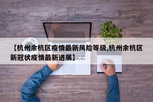 【杭州余杭区疫情最新风险等级,杭州余杭区新冠状疫情最新进展】