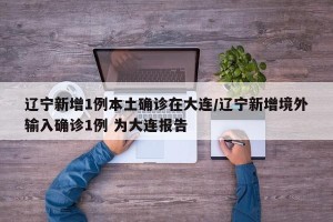 辽宁新增1例本土确诊在大连/辽宁新增境外输入确诊1例 为大连报告