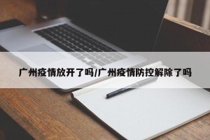 广州疫情放开了吗/广州疫情防控解除了吗