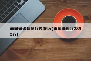 美国确诊病例超过36万(美国确诊超2859万)