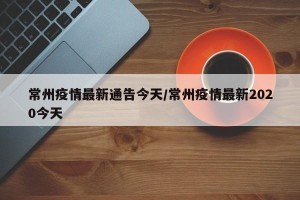 常州疫情最新通告今天/常州疫情最新2020今天