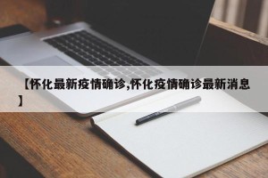 【怀化最新疫情确诊,怀化疫情确诊最新消息】
