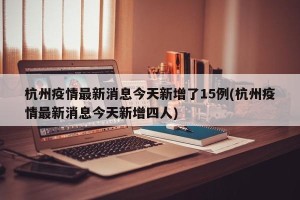 杭州疫情最新消息今天新增了15例(杭州疫情最新消息今天新增四人)