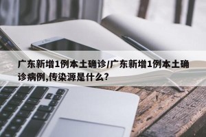 广东新增1例本土确诊/广东新增1例本土确诊病例,传染源是什么?