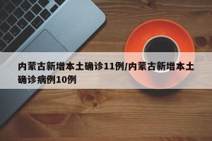 内蒙古新增本土确诊11例/内蒙古新增本土确诊病例10例