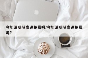 今年清明节高速免费吗/今年清明节高速免费吗?