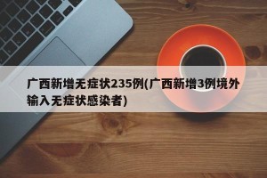 广西新增无症状235例(广西新增3例境外输入无症状感染者)