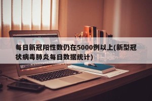 每日新冠阳性数仍在5000例以上(新型冠状病毒肺炎每日数据统计)