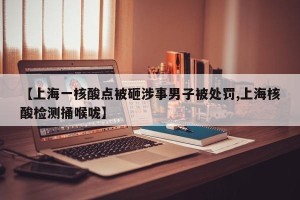 【上海一核酸点被砸涉事男子被处罚,上海核酸检测捅喉咙】