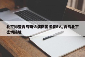 北京排查青岛确诊病例密接者5人/青岛北京密切接触