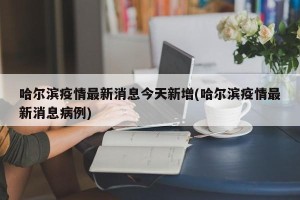 哈尔滨疫情最新消息今天新增(哈尔滨疫情最新消息病例)