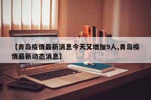 【青岛疫情最新消息今天又增加9人,青岛疫情最新动态消息】