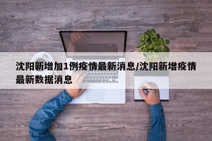 沈阳新增加1例疫情最新消息/沈阳新增疫情最新数据消息