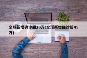 全球新增确诊超23万(全球新增确诊超45万)