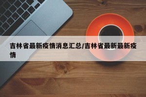 吉林省最新疫情消息汇总/吉林省最新最新疫情