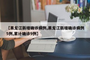 【黑龙江新增确诊病例,黑龙江新增确诊病例5例,累计确诊9例】