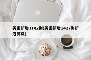 英国新增3142例(英国新增1427例新冠肺炎)
