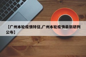 【广州本轮疫情特征,广州本轮疫情最新研判公布】