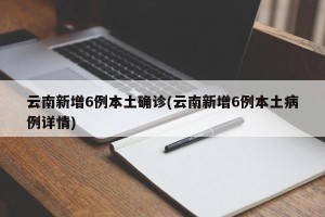 云南新增6例本土确诊(云南新增6例本土病例详情)