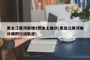 黑龙江黑河新增1例本土确诊(黑龙江黑河确诊病例行动轨迹)