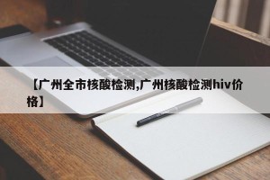 【广州全市核酸检测,广州核酸检测hiv价格】