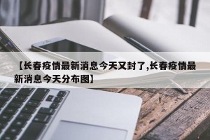 【长春疫情最新消息今天又封了,长春疫情最新消息今天分布图】
