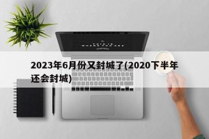 2023年6月份又封城了(2020下半年还会封城)