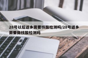 28号以后返乡需要核酸检测吗/28号返乡需要做核酸检测吗