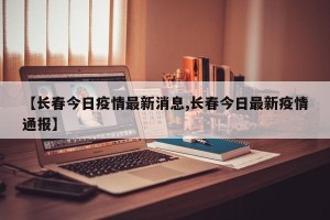 【长春今日疫情最新消息,长春今日最新疫情通报】