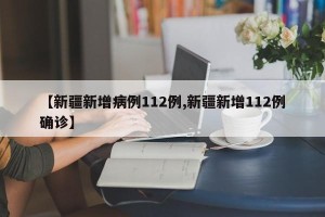 【新疆新增病例112例,新疆新增112例确诊】