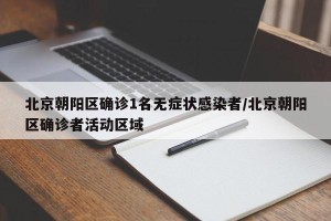北京朝阳区确诊1名无症状感染者/北京朝阳区确诊者活动区域