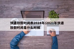 快递放假时间表2024年/2021年快递放假时间是什么时候