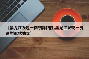 【黑龙江发现一例初筛阳性,黑龙江发现一例新型冠状病毒】
