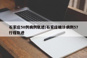 石家庄50例病例轨迹/石家庄确诊病例57行程轨迹