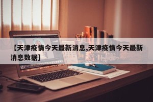 【天津疫情今天最新消息,天津疫情今天最新消息数据】