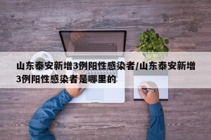山东泰安新增3例阳性感染者/山东泰安新增3例阳性感染者是哪里的
