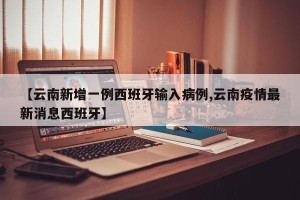 【云南新增一例西班牙输入病例,云南疫情最新消息西班牙】