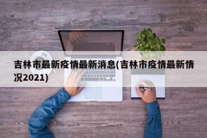 吉林市最新疫情最新消息(吉林市疫情最新情况2021)