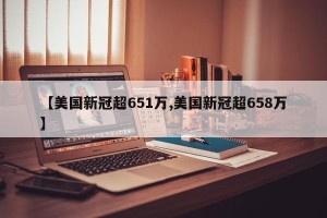 【美国新冠超651万,美国新冠超658万】
