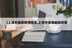 【上海市最新疫情信息,上海市疫情最新政策】